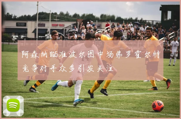阿森纳瞄准波尔图中场弗罗霍尔特竞争对手众多引发关注