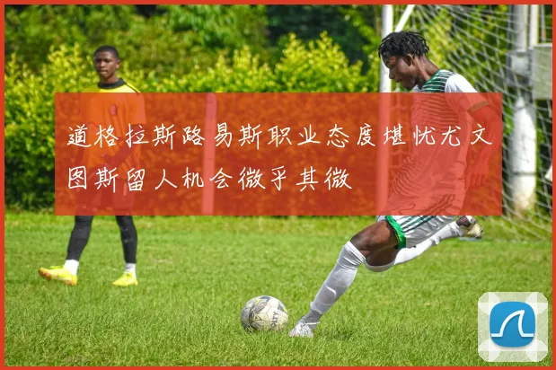 道格拉斯路易斯职业态度堪忧尤文图斯留人机会微乎其微