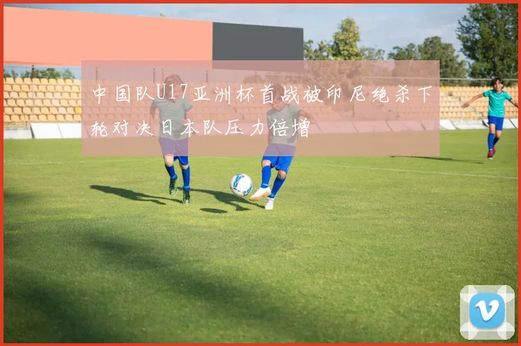 中国队U17亚洲杯首战被印尼绝杀下轮对决日本队压力倍增