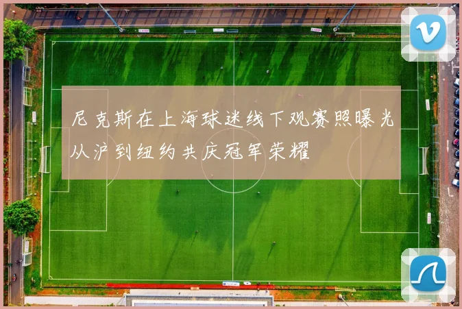 尼克斯在上海球迷线下观赛照曝光从沪到纽约共庆冠军荣耀