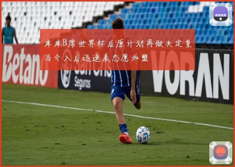 库库B席世界杯后原计划再做决定皇马介入后迅速表态愿加盟