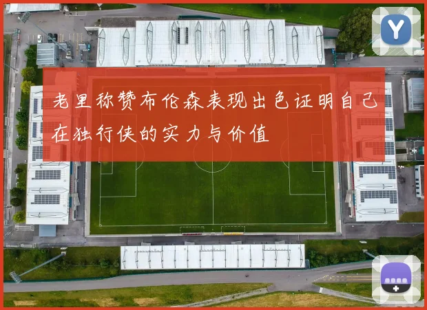 老里称赞布伦森表现出色证明自己在独行侠的实力与价值