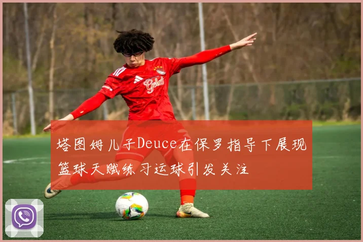 塔图姆儿子Deuce在保罗指导下展现篮球天赋练习运球引发关注