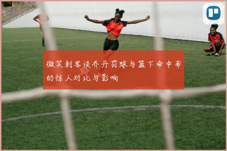 微笑刺客谈乔丹罚球与篮下命中率的惊人对比与影响