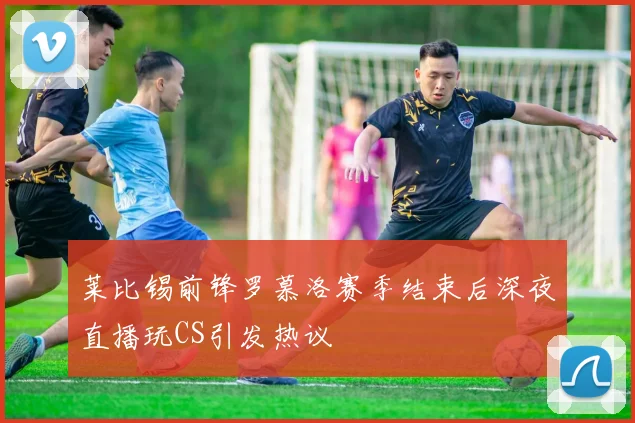 莱比锡前锋罗慕洛赛季结束后深夜直播玩CS引发热议