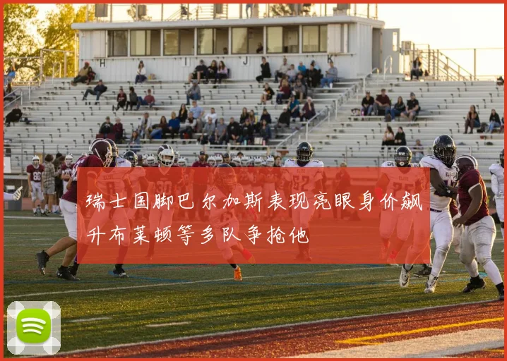 瑞士国脚巴尔加斯表现亮眼身价飙升布莱顿等多队争抢他