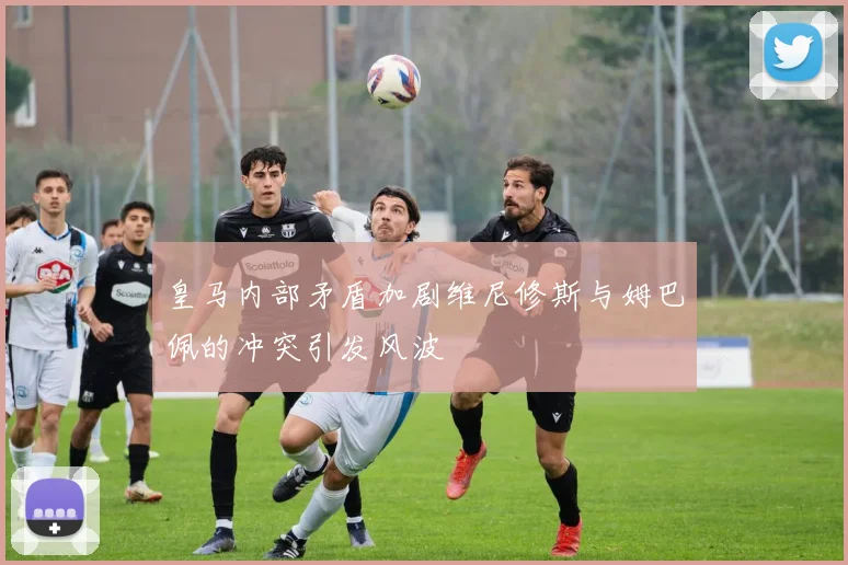 皇马内部矛盾加剧维尼修斯与姆巴佩的冲突引发风波