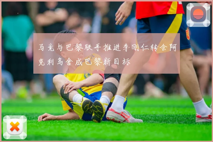 马竞与巴黎联手推进李刚仁转会阿克利乌舍成巴黎新目标