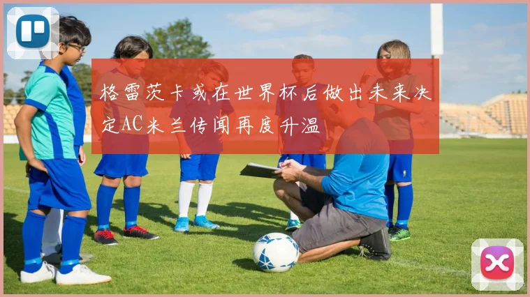 格雷茨卡或在世界杯后做出未来决定AC米兰传闻再度升温